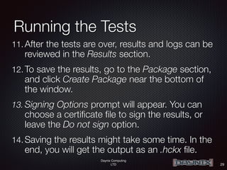Daynix Computing
LTD
Running the Tests
11. After the tests are over, results and logs can be
reviewed in the Results section.
12. To save the results, go to the Package section,
and click Create Package near the bottom of
the window.
13. Signing Options prompt will appear. You can
choose a certificate file to sign the results, or
leave the Do not sign option.
14. Saving the results might take some time. In the
end, you will get the output as an .hckx file.
29
 