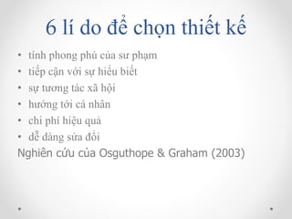 6 lí do để chọn thiết kế 
• tính phong phú của sư phạm 
• tiếp cận với sự hiểu biết 
• sự tương tác xã hội 
• hướng tới cá nhân 
• chi phí hiệu quả 
• dễ dàng sửa đổi 
Nghiên cứu của Osguthope & Graham (2003) 
 