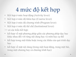 4 mức độ kết hợp 
• Kết hợp ở mức hoạt động (Activity lever) 
• Kết hợp ở mức độ khóa học (Courrse lever) 
• Kết hợp ở mức độ chương trình (Program lever) 
• Kết hợp ở mức độ thể chế (Institutional lever) 
>> có các kiểu kết hợp: 
• kết hợp về mặt phương pháp giữa các phương pháp dạy học 
khác nhau đối với từng nội dung học và môn học cụ thể 
• kết hợp trong một khâu hoặc trong các khâu của quá trình dạy 
học 
• kết hợp về mặt nội dung (trong một hoạt động, trong một bài, 
trong một chương hay cả chương trình học) 
 