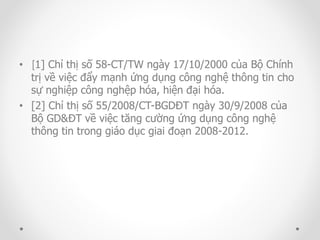 • [1] Chỉ thị số 58-CT/TW ngày 17/10/2000 của Bộ Chính 
trị về việc đẩy mạnh ứng dụng công nghệ thông tin cho 
sự nghiệp công nghệp hóa, hiện đại hóa. 
• [2] Chỉ thị số 55/2008/CT-BGDĐT ngày 30/9/2008 của 
Bộ GD&ĐT về việc tăng cường ứng dụng công nghệ 
thông tin trong giáo dục giai đoạn 2008-2012. 
 
