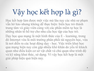 Vậy học kết hợp là gì? 
Học kết hợp làm được một việc mà lâu nay các nhà sư phạm 
vẫn hô hào nhưng không dễ thực hiện: biến học trò thành 
trung tâm và giáo viên cùng với các phần mềm tự học là 
những nhân tố hỗ trợ cho nhu cầu học tập của học trò. 
Dạy học qua mạng là một hình thức của E - learning, trong 
đó Internet vừa là môi trường phân phối tài nguyên học, vừa 
là nơi diễn ra các hoạt động dạy - học. Việc triển khai học 
qua mạng hiện nay còn gặp nhiều khó khăn do yếu tố khách 
quan như điều kiện cơ sở vật chất và chủ quan như trình độ 
và kỹ năng khai thác, sử dụng. Vì vậy học kết hợp là một 
giải pháp hiệu quả hiện nay. 
 