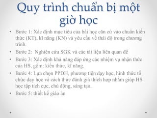 Quy trình chuẩn bị một 
giờ học 
• Bước 1: Xác định mục tiêu của bài học căn cứ vào chuẩn kiến 
thức (KT), kĩ năng (KN) và yêu cầu về thái độ trong chương 
trình. 
• Bước 2: Nghiên cứu SGK và các tài liệu liên quan để 
• Bước 3: Xác định khả năng đáp ứng các nhiệm vụ nhận thức 
của HS, gồm: kiến thức, kĩ năng. 
• Bước 4: Lựa chọn PPDH, phương tiện dạy học, hình thức tổ 
chức dạy học và cách thức đánh giá thích hợp nhằm giúp HS 
học tập tích cực, chủ động, sáng tạo. 
• Bước 5: thiết kế giáo án 
 