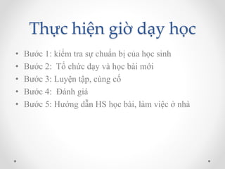 Thực hiện giờ dạy học 
• Bước 1: kiểm tra sự chuẩn bị của học sinh 
• Bước 2: Tổ chức dạy và học bài mới 
• Bước 3: Luyện tập, củng cố 
• Bước 4: Đánh giá 
• Bước 5: Hướng dẫn HS học bài, làm việc ở nhà 
 