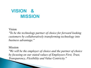 Vision
"To be the technology partner of choice for forward looking
customers by collaboratively transforming technology into
business advantage."
Mission
"We will be the employer of choice and the partner of choice
by focusing on our stated values of Employees First, Trust,
Transparency, Flexibility and Value Centricity."
VISION &
MISSION
 