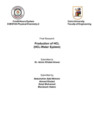 CreditHours System Cairo University
CHEN104-PhysicalChemistry 2 Faculty of Engineering
Final Research
Production of HCL
(HCL-Water System)
Submitted to
Dr. Amira Khaled Anwar
Submitted by
Abdulrahim Adel Mohsin
Ahmed Khaled
Zeiad Mohamed
Mamdooh Hatem
 