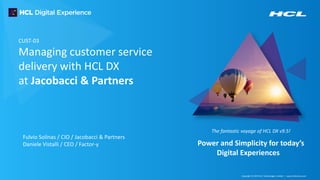 Copyright © 2019 HCL Technologies Limited | www.hcltechsw.com
The fantastic voyage of HCL DX v9.5!
Power and Simplicity for today’s
Digital Experiences
CUST-03
Managing customer service
delivery with HCL DX
at Jacobacci & Partners
Fulvio Solinas / CIO / Jacobacci & Partners
Daniele Vistalli / CEO / Factor-y
 