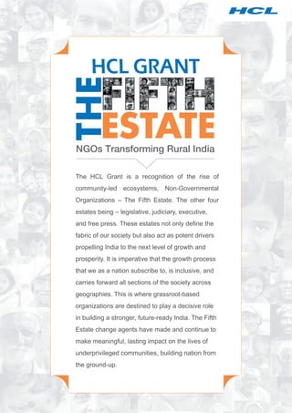 The HCL Grant is a recognition of the rise of
community-led ecosystems, Non-Governmental
Organizations – The Fifth Estate. The other four
estates being – legislative, judiciary, executive,
and free press. These estates not only define the
fabric of our society but also act as potent drivers
propelling India to the next level of growth and
prosperity. It is imperative that the growth process
that we as a nation subscribe to, is inclusive, and
carries forward all sections of the society across
geographies. This is where grassroot-based
organizations are destined to play a decisive role
in building a stronger, future-ready India. The Fifth
Estate change agents have made and continue to
make meaningful, lasting impact on the lives of
underprivileged communities, building nation from
the ground-up.
 