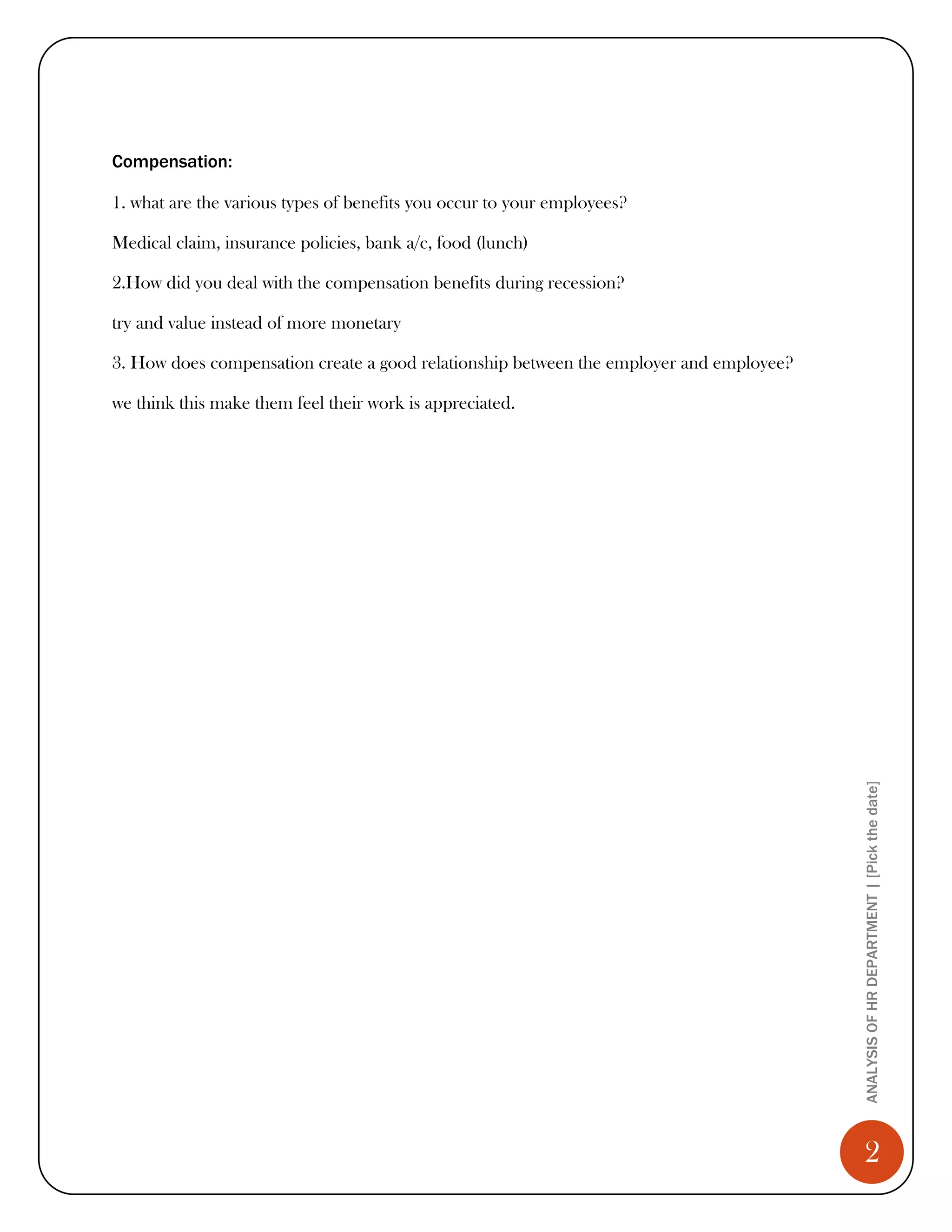 Compensation:

1. what are the various types of benefits you occur to your employees?

Medical claim, insurance policies, bank a/c, food (lunch)

2.How did you deal with the compensation benefits during recession?

try and value instead of more monetary

3. How does compensation create a good relationship between the employer and employee?

we think this make them feel their work is appreciated.




                                                                                         ANALYSIS OF HR DEPARTMENT | [Pick the date]




                                                                                            2
 