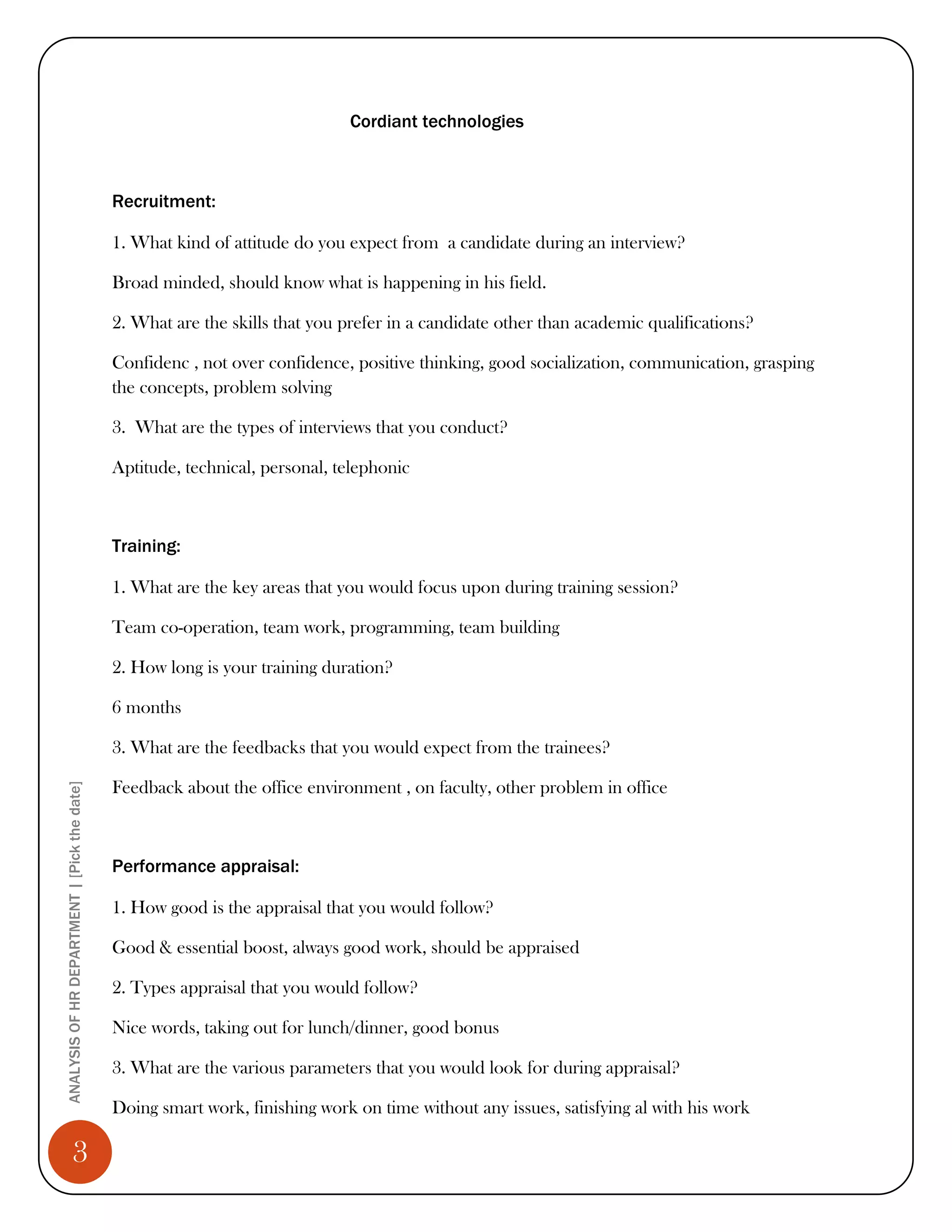Cordiant technologies



                                              Recruitment:

                                              1. What kind of attitude do you expect from a candidate during an interview?

                                              Broad minded, should know what is happening in his field.

                                              2. What are the skills that you prefer in a candidate other than academic qualifications?

                                              Confidenc , not over confidence, positive thinking, good socialization, communication, grasping
                                              the concepts, problem solving

                                              3. What are the types of interviews that you conduct?

                                              Aptitude, technical, personal, telephonic



                                              Training:

                                              1. What are the key areas that you would focus upon during training session?

                                              Team co-operation, team work, programming, team building

                                              2. How long is your training duration?

                                              6 months

                                              3. What are the feedbacks that you would expect from the trainees?

                                              Feedback about the office environment , on faculty, other problem in office
ANALYSIS OF HR DEPARTMENT | [Pick the date]




                                              Performance appraisal:

                                              1. How good is the appraisal that you would follow?

                                              Good & essential boost, always good work, should be appraised

                                              2. Types appraisal that you would follow?

                                              Nice words, taking out for lunch/dinner, good bonus

                                              3. What are the various parameters that you would look for during appraisal?

                                              Doing smart work, finishing work on time without any issues, satisfying al with his work

                 3
 
