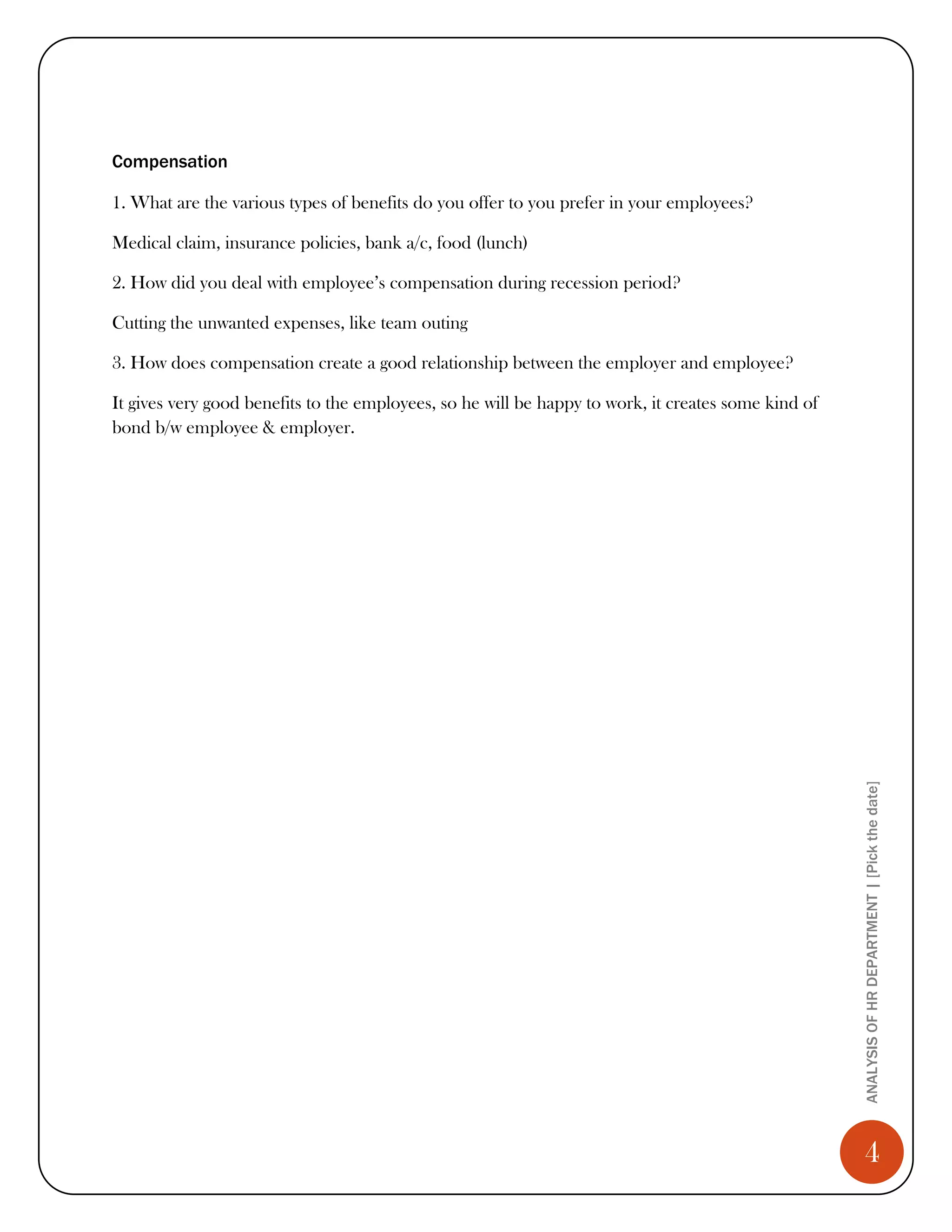 Compensation

1. What are the various types of benefits do you offer to you prefer in your employees?

Medical claim, insurance policies, bank a/c, food (lunch)

2. How did you deal with employee’s compensation during recession period?

Cutting the unwanted expenses, like team outing

3. How does compensation create a good relationship between the employer and employee?

It gives very good benefits to the employees, so he will be happy to work, it creates some kind of
bond b/w employee & employer.




                                                                                                     ANALYSIS OF HR DEPARTMENT | [Pick the date]




                                                                                                        4
 