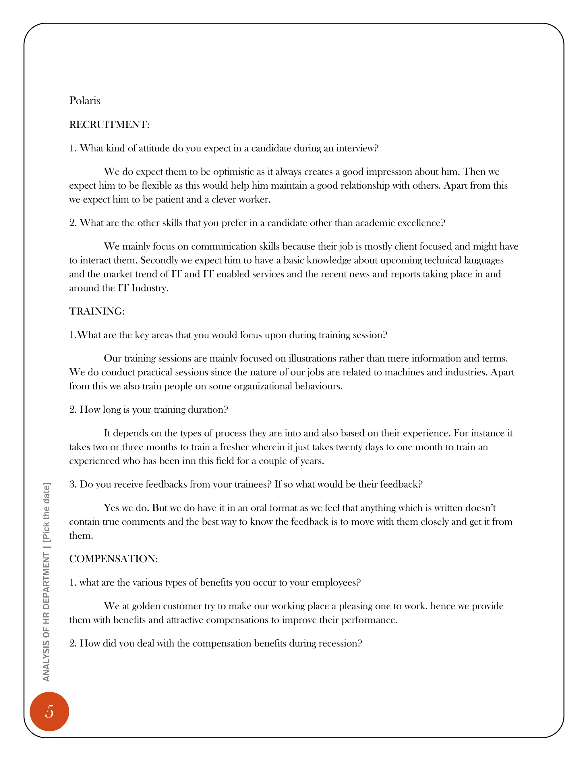 Polaris

                                              RECRUITMENT:

                                              1. What kind of attitude do you expect in a candidate during an interview?

                                                      We do expect them to be optimistic as it always creates a good impression about him. Then we
                                              expect him to be flexible as this would help him maintain a good relationship with others. Apart from this
                                              we expect him to be patient and a clever worker.

                                              2. What are the other skills that you prefer in a candidate other than academic excellence?

                                                       We mainly focus on communication skills because their job is mostly client focused and might have
                                              to interact them. Secondly we expect him to have a basic knowledge about upcoming technical languages
                                              and the market trend of IT and IT enabled services and the recent news and reports taking place in and
                                              around the IT Industry.

                                              TRAINING:

                                              1.What are the key areas that you would focus upon during training session?

                                                      Our training sessions are mainly focused on illustrations rather than mere information and terms.
                                              We do conduct practical sessions since the nature of our jobs are related to machines and industries. Apart
                                              from this we also train people on some organizational behaviours.

                                              2. How long is your training duration?

                                                      It depends on the types of process they are into and also based on their experience. For instance it
                                              takes two or three months to train a fresher wherein it just takes twenty days to one month to train an
                                              experienced who has been inn this field for a couple of years.

                                              3. Do you receive feedbacks from your trainees? If so what would be their feedback?
ANALYSIS OF HR DEPARTMENT | [Pick the date]




                                                      Yes we do. But we do have it in an oral format as we feel that anything which is written doesn’t
                                              contain true comments and the best way to know the feedback is to move with them closely and get it from
                                              them.

                                              COMPENSATION:

                                              1. what are the various types of benefits you occur to your employees?

                                                     We at golden customer try to make our working place a pleasing one to work. hence we provide
                                              them with benefits and attractive compensations to improve their performance.

                                              2. How did you deal with the compensation benefits during recession?




                 5
 