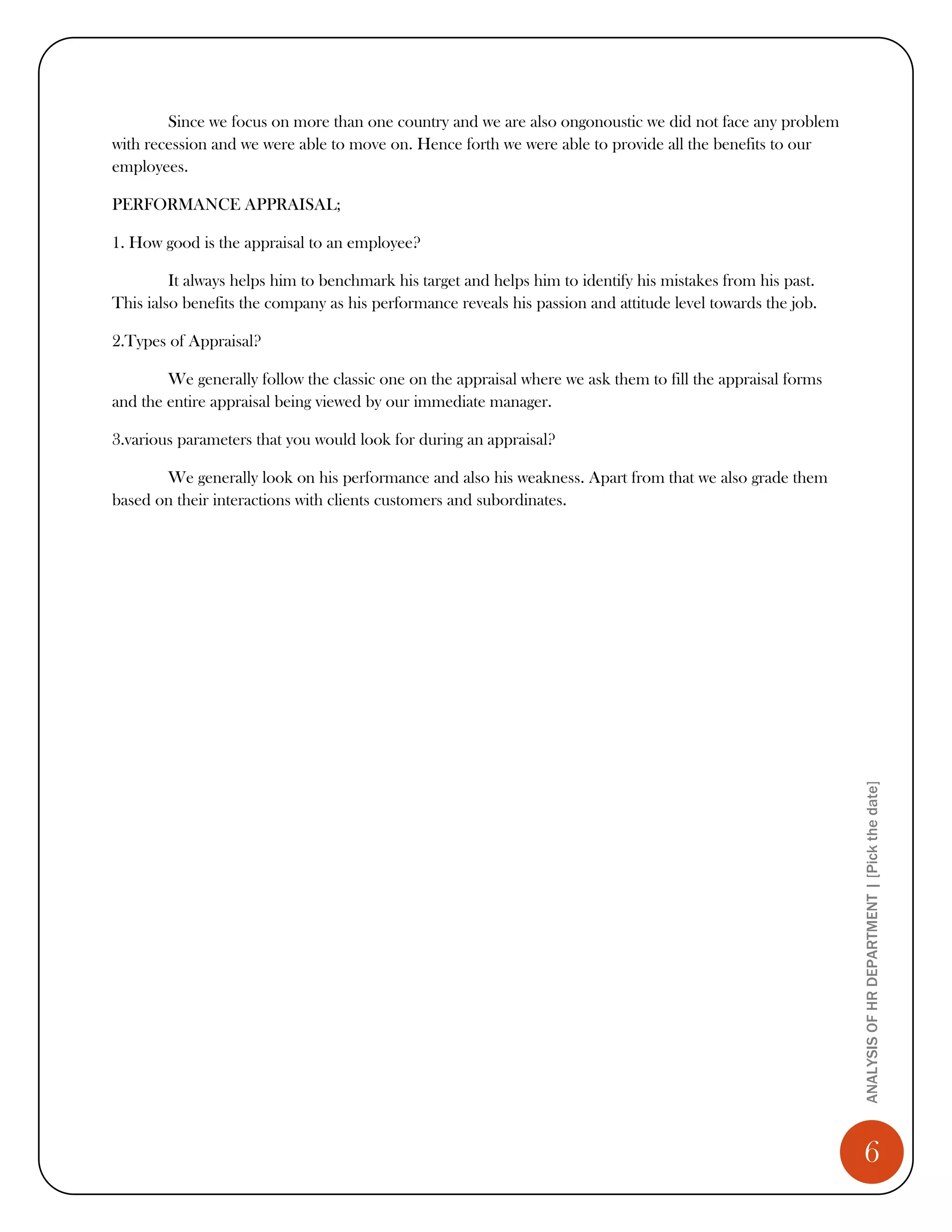 Since we focus on more than one country and we are also ongonoustic we did not face any problem
with recession and we were able to move on. Hence forth we were able to provide all the benefits to our
employees.

PERFORMANCE APPRAISAL;

1. How good is the appraisal to an employee?

         It always helps him to benchmark his target and helps him to identify his mistakes from his past.
This ialso benefits the company as his performance reveals his passion and attitude level towards the job.

2.Types of Appraisal?

        We generally follow the classic one on the appraisal where we ask them to fill the appraisal forms
and the entire appraisal being viewed by our immediate manager.

3.various parameters that you would look for during an appraisal?

       We generally look on his performance and also his weakness. Apart from that we also grade them
based on their interactions with clients customers and subordinates.




                                                                                                             ANALYSIS OF HR DEPARTMENT | [Pick the date]




                                                                                                                6
 