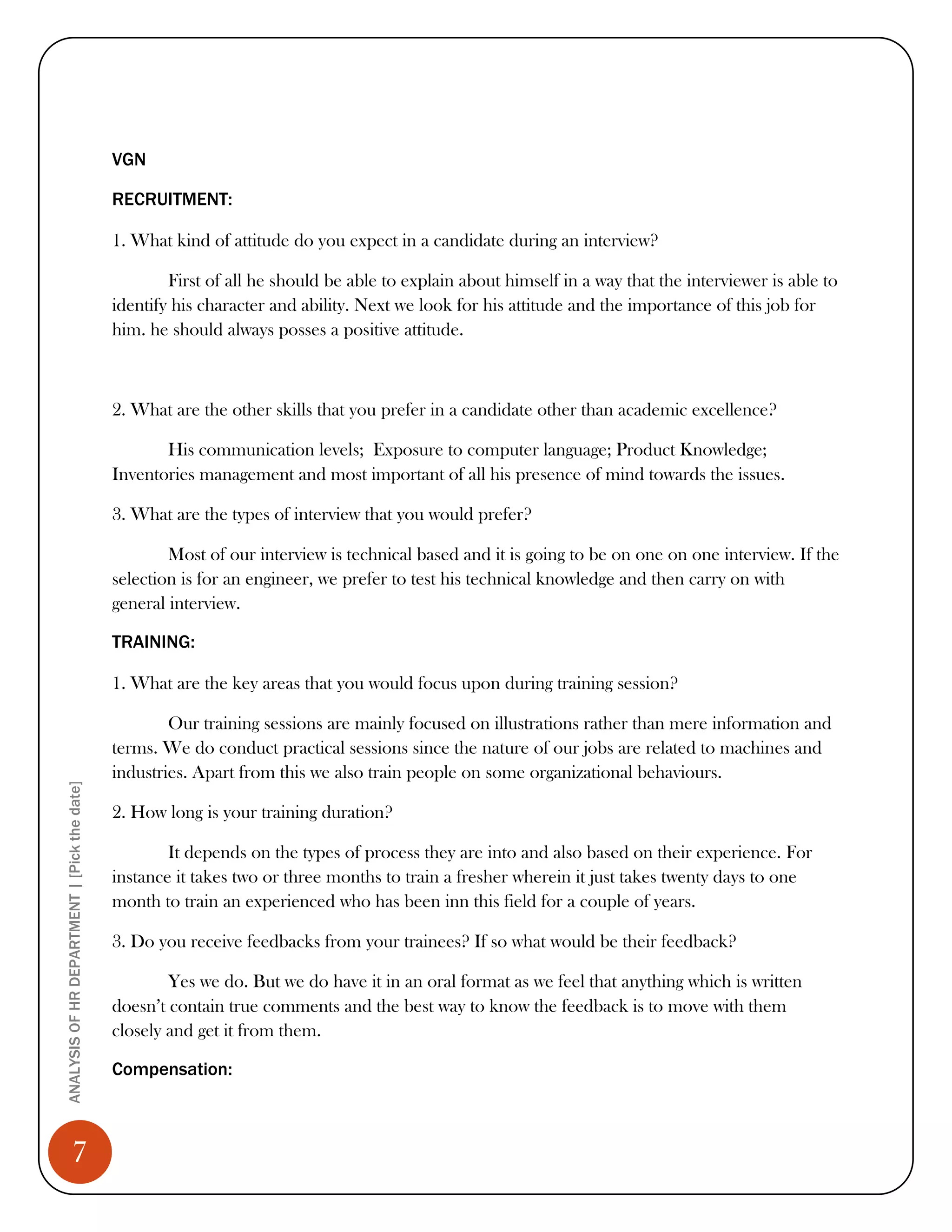 VGN

                                              RECRUITMENT:

                                              1. What kind of attitude do you expect in a candidate during an interview?

                                                      First of all he should be able to explain about himself in a way that the interviewer is able to
                                              identify his character and ability. Next we look for his attitude and the importance of this job for
                                              him. he should always posses a positive attitude.



                                              2. What are the other skills that you prefer in a candidate other than academic excellence?

                                                     His communication levels; Exposure to computer language; Product Knowledge;
                                              Inventories management and most important of all his presence of mind towards the issues.

                                              3. What are the types of interview that you would prefer?

                                                      Most of our interview is technical based and it is going to be on one on one interview. If the
                                              selection is for an engineer, we prefer to test his technical knowledge and then carry on with
                                              general interview.

                                              TRAINING:

                                              1. What are the key areas that you would focus upon during training session?

                                                      Our training sessions are mainly focused on illustrations rather than mere information and
                                              terms. We do conduct practical sessions since the nature of our jobs are related to machines and
                                              industries. Apart from this we also train people on some organizational behaviours.
ANALYSIS OF HR DEPARTMENT | [Pick the date]




                                              2. How long is your training duration?

                                                      It depends on the types of process they are into and also based on their experience. For
                                              instance it takes two or three months to train a fresher wherein it just takes twenty days to one
                                              month to train an experienced who has been inn this field for a couple of years.

                                              3. Do you receive feedbacks from your trainees? If so what would be their feedback?

                                                      Yes we do. But we do have it in an oral format as we feel that anything which is written
                                              doesn’t contain true comments and the best way to know the feedback is to move with them
                                              closely and get it from them.

                                              Compensation:



                 7
 