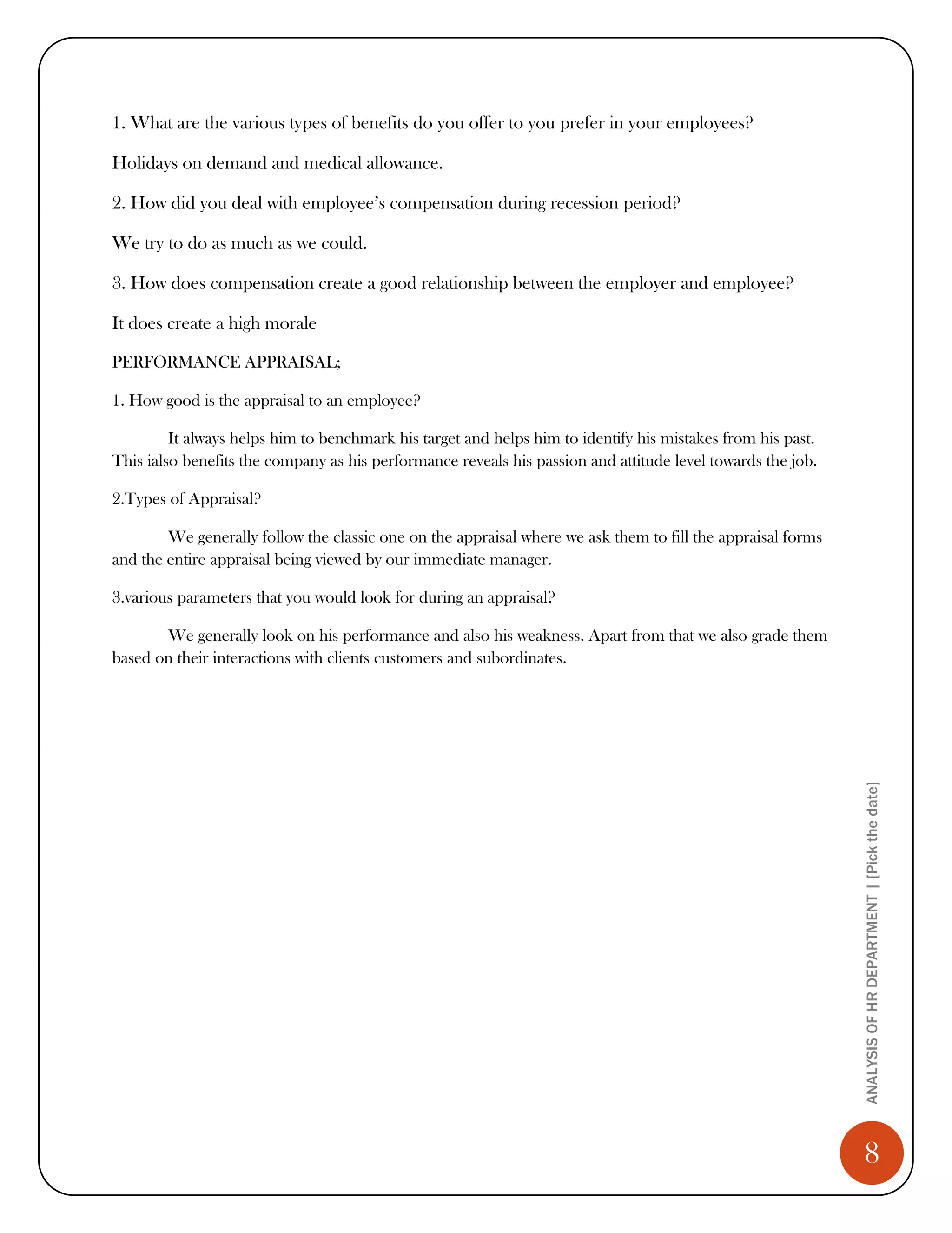 1. What are the various types of benefits do you offer to you prefer in your employees?

Holidays on demand and medical allowance.

2. How did you deal with employee’s compensation during recession period?

We try to do as much as we could.

3. How does compensation create a good relationship between the employer and employee?

It does create a high morale

PERFORMANCE APPRAISAL;

1. How good is the appraisal to an employee?

         It always helps him to benchmark his target and helps him to identify his mistakes from his past.
This ialso benefits the company as his performance reveals his passion and attitude level towards the job.

2.Types of Appraisal?

        We generally follow the classic one on the appraisal where we ask them to fill the appraisal forms
and the entire appraisal being viewed by our immediate manager.

3.various parameters that you would look for during an appraisal?

       We generally look on his performance and also his weakness. Apart from that we also grade them
based on their interactions with clients customers and subordinates.




                                                                                                             ANALYSIS OF HR DEPARTMENT | [Pick the date]




                                                                                                                8
 