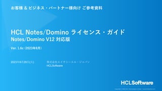 Copyright © 2023 HCL Technologies Limited | www.hcltechsw.com
HCL Notes/Domino ライセンス・ガイド
Notes/Domino V12 対応版
Ver. 1.6c (2023年8⽉)
お客様 & ビジネス・パートナー様向け ご参考資料
2023年8⽉29⽇(⽕) 株式会社エイチシーエル・ジャパン
HCLSoftware
 