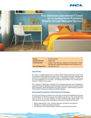 HCL Optimizes Operational IT Costs
                      for a Leading Home Furnishing
                  Retailer through Managed Services




 Region                  :   Sweden, Europe
 Industry/ Domain        :   Retail/ CPG
 Functional Area         :   Supply Chain Planning, Integration and Execution, Retail
                             Management, Retail Web Management and Infrastructure
 Area of engagement :        Managed Services



Client Profile

Our client is a leading global home furnishing retailer selling Scandinavian-style home
furnishings with fully integrated IT supply chains. They pioneered flat-pack, self-assemble
furniture and accessories manufactured largely in developing countries to curtail cost.
They have operations in 41 countries – 29 trading service offices in 25 countries and 27
DCs and 11 CDCs in 16 countries.

The company’s IT landscape comprises of four business processes and 16 application
areas that manage IT operations spanning Supply Chain Planning and Execution, Supply
Chain Integration, Retail Management and Store Operations, Merchandizing Solutions,
POS Solutions, Infrastructure Support and B2B Integration.

Partnership Prerequisites and Key Business Challenges

Our client was looking for a partner who could help increase its IS capabilities by bringing
in standardized yet flexible processes and enabling cost savings. This would allow the
client to focus on its core business of home furnishing and design better. The
expectations and key business challenges that needed to be addressed included:

? operational IT costs – Enable re-allocation of funds for new initiatives
Reduce
? - To scale up and down as required
Flexibility
? faster and more predictable IT solutions, matching business needs
Provide
 