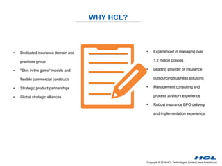 Copyright © 2014 HCL Technologies Limited | www.hcltech.com
WHY HCL?
• Dedicated insurance domain and
practices group
• "Skin in the game“ models and
flexible commercial constructs
• Strategic product partnerships
• Global strategic alliances
• Experienced in managing over
1.2 million policies
• Leading provider of insurance
outsourcing business solutions
• Management consulting and
process advisory experience
• Robust insurance BPO delivery
and implementation experience
 