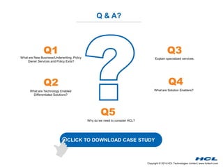 Copyright © 2014 HCL Technologies Limited | www.hcltech.com
Q & A?
What are New Business/Underwriting, Policy
Owner Services and Policy Exits?
What are Technology Enabled
Differentiated Solutions?
Explain specialized services.
Q1 Q3
Q2
CLICK TO DOWNLOAD CASE STUDY
What are Solution Enablers?
Q4
Why do we need to consider HCL?
Q5
 