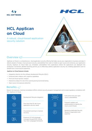 AppScan on Cloud is a comprehensive cloud application security offering that helps secure your organization's business and data. It
detects dozens of today's most pervasive security vulnerabilities from web to mobile to open source and enhances your application
security. AppScan on Cloud helps you remediate vulnerabilities from applications before the applications are deployed into
production. Convenient, detailed reporting permits you to effectively address application security risk, enabling application users to
benefit from a more secure experience.
AppScan on Cloud features include:
• Integration directly into the software development lifecycle (SDLC)
• Enhanced static analysis with cognitive capabilities
• Point and shoot dynamic analysis
• Interactive analysis for zero-time scanning during functional testing
• Open source risk exposure detection
Reduce risk exposure, maximize remediation efforts, enhance security program management and increase regulatory compliance with
HCL AppScan on Cloud.
Development lifecycle integration
HCL AppScan
on Cloud
Overview
A robust, cloud-based application
security solution
One-stop-shop for all of your
application security needs
AI-powered scanning to improve
accuracy
Expansion of niche language
coverage through BYOL (Bring
Your Own Language) framework
Frequent updates and
enhancements to identify the
most current threats
Backed by dedicated Security
Research organization and
expertise
Full control over your open
source vulnerabilities
Benefits
 