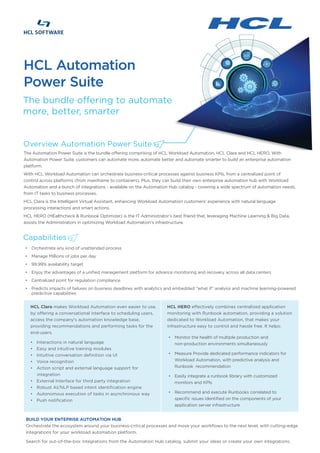Overview Automation Power Suite
The Automation Power Suite is the bundle offering comprising of HCL Workload Automation, HCL Clara and HCL HERO. With
Automation Power Suite, customers can automate more, automate better and automate smarter to build an enterprise automation
platform.
With HCL Workload Automation can orchestrate business-critical processes against business KPIs, from a centralized point of
control across platforms (from mainframe to containers). Plus, they can build their own enterprise automation hub with Workload
Automation and a bunch of integrations - available on the Automation Hub catalog - covering a wide spectrum of automation needs,
from IT tasks to business processes.
HCL Clara is the Intelligent Virtual Assistant, enhancing Workload Automation customers’ experience with natural language
processing interactions and smart actions.
HCL HERO (HEalthcheck & Runbook Optimizer) is the IT Administrator’s best friend that, leveraging Machine Learning & Big Data,
assists the Administrators in optimizing Workload Automation's infrastructure.
Capabilities
The bundle offering to automate
more, better, smarter
HCL Automation
Power Suite
BUILD YOUR ENTEPRISE AUTOMATION HUB
Orchestrate the ecosystem around your business-critical processes and move your workflows to the next level, with cutting-edge
integrations for your workload automation platform.
Search for out-of-the-box integrations from the Automation Hub catalog, submit your ideas or create your own integrations.
HCL Clara makes Workload Automation even easier to use,
by offering a conversational interface to scheduling users,
access the company's automation knowledge base,
providing recommendations and performing tasks for the
end-users.
• Interactions in natural language
• Easy and intuitive training modules
• Intuitive conversation definition via UI
• Voice recognition
• Action script and external language support for
integration
• External Interface for third party integration
• Robust AI/NLP based intent identification engine
• Autonomous execution of tasks in asynchronous way
• Push notification
HCL HERO effectively combines centralized application
monitoring with Runbook automation, providing a solution
dedicated to Workload Automation, that makes your
infrastructure easy to control and hassle free. It helps:
• Orchestrate any kind of unattended process
• Manage Millions of jobs per day
• 99.99% availability target
• Enjoy the advantages of a unified management platform for advance monitoring and recovery across all data centers
• Centralized point for regulation compliance
• Predicts impacts of failures on business deadlines with analytics and embedded “what if” analysis and machine learning-powered
predictive capabilities
• Monitor the health of multiple production and
non-production environments simultaneously
• Measure Provide dedicated performance indicators for
Workload Automation, with predictive analysis and
Runbook recommendation
• Easily integrate a runbook library with customized
monitors and KPIs
• Recommend and execute Runbooks correlated to
specific issues identified on the components of your
application server infrastructure
 