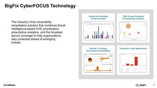 12
BigFix CyberFOCUS Technology
The industry’s first vulnerability
remediation solution that combines threat
intelligence-based CVE prioritization,
prescriptive analytics and the broadest
device coverage to help organizations
stay protected ahead of emerging
threats.
 