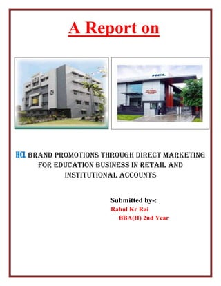 A Report on
HCL Brand promotions through Direct Marketing
for Education Business in Retail and
Institutional Accounts
Submitted by-:
Rahul Kr Rai
BBA(H) 2nd Year
 