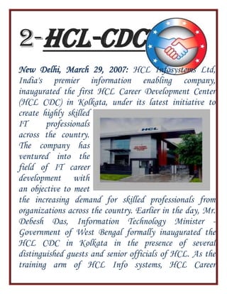2-HCL-CDC
New Delhi, March 29, 2007: HCL Infosystems Ltd,
India's premier information enabling company,
inaugurated the first HCL Career Development Center
(HCL CDC) in Kolkata, under its latest initiative to
create highly skilled
IT professionals
across the country.
The company has
ventured into the
field of IT career
development with
an objective to meet
the increasing demand for skilled professionals from
organizations across the country. Earlier in the day, Mr.
Debesh Das, Information Technology Minister -
Government of West Bengal formally inaugurated the
HCL CDC in Kolkata in the presence of several
distinguished guests and senior officials of HCL. As the
training arm of HCL Info systems, HCL Career
 