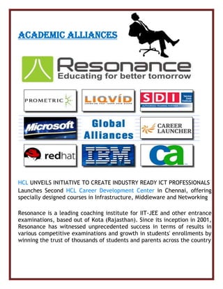 ACADEMIC ALLIANCES
HCL UNVEILS INITIATIVE TO CREATE INDUSTRY READY ICT PROFESSIONALS
Launches Second HCL Career Development Center in Chennai, offering
specially designed courses in Infrastructure, Middleware and Networking
Resonance is a leading coaching institute for IIT-JEE and other entrance
examinations, based out of Kota (Rajasthan). Since its inception in 2001,
Resonance has witnessed unprecedented success in terms of results in
various competitive examinations and growth in students' enrollments by
winning the trust of thousands of students and parents across the country
 