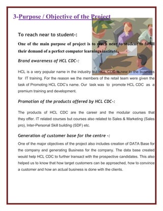 3-Purpose / Objective of the Project
To reach near to student-:
One of the main purpose of project is to reach near to student to fulfill
their demand of a perfect computer learnings institute.
Brand awareness of HCL CDC-:
HCL is a very popular name in the industry but HCL CDC is new to the business
for IT training. For the reason we the members of the retail team were given the
task of Promoting HCL CDC’s name. Our task was to promote HCL CDC as a
premium training and development.
Promotion of the products offered by HCL CDC-:
The products of HCL CDC are the career and the modular courses that
they offer. IT related courses but courses also related to Sales & Marketing (Sales
pro), Inter-Personal Skill building (SDF) etc.
Generation of customer base for the centre -:
One of the major objectives of the project also includes creation of DATA Base for
the company and generating Business for the company. The data base created
would help HCL CDC to further transact with the prospective candidates. This also
helped us to know that how target customers can be approached, how to convince
a customer and how an actual business is done with the clients.
 