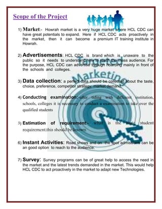 Scope of the Project
1) Market:- Howrah market is a very huge market where HCL CDC can
have great potentials to expand. Here if HCL CDC acts proactively in
the market, then it can become a premium IT training institute in
Howrah.
2) Advertisements: HCL CDC is brand which is unaware to the
public so it needs to understand how to reach the mass audience. For
the purpose, HCL CDC can advertise through hoarding mainly in front of
the schools and colleges.
3) Data collection: a perfect data should be collected about the taste,
choice, preference, competitor strategy, market demand.
4) Conducting examination:-after tiding with different institution,
schools, colleges it is necessary to conduct a examination to take over the
qualified students
5) Estimation of requirement:- what is the basic student
requirement,this should be known.
6) Instant Activities: Road shows and on the spot admissions can be
an good option to reach to the audience.
7) Survey: Survey programs can be of great help to access the need in
the market and the latest trends demanded in the market. This would help
HCL CDC to act proactively in the market to adapt new Technologies.
 