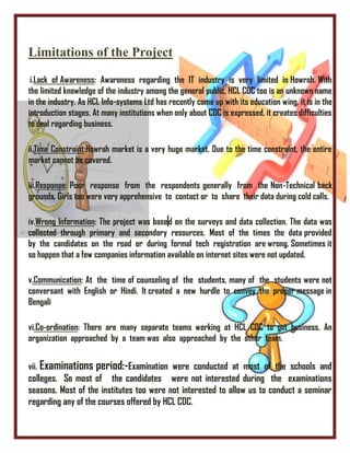 Limitations of the Project
i.Lack of Awareness: Awareness regarding the IT industry is very limited in Howrah. With
the limited knowledge of the industry among the general public, HCL CDC too is an unknown name
in the industry. As HCL Info-systems Ltd has recently come up with its education wing, it is in the
introduction stages. At many institutions when only about CDC is expressed, it creates difficulties
to deal regarding business.
ii.Time Constraint:Howrah market is a very huge market. Due to the time constraint, the entire
market cannot be covered.
iii.Response: Poor response from the respondents generally from the Non-Technical back
grounds. Girls too were very apprehensive to contact or to share their data during cold calls.
iv.Wrong Information: The project was based on the surveys and data collection. The data was
collected through primary and secondary resources. Most of the times the data provided
by the candidates on the road or during formal tech registration are wrong. Sometimes it
so happen that a few companies information available on internet sites were not updated.
v.Communication: At the time of counseling of the students, many of the students were not
conversant with English or Hindi. It created a new hurdle to convey the proper message in
Bengali
vi.Co-ordination: There are many separate teams working at HCL CDC to get business. An
organization approached by a team was also approached by the other team.
vii. Examinations period:-Examination were conducted at most of the schools and
colleges. So most of the candidates were not interested during the examinations
seasons. Most of the institutes too were not interested to allow us to conduct a seminar
regarding any of the courses offered by HCL CDC.
 