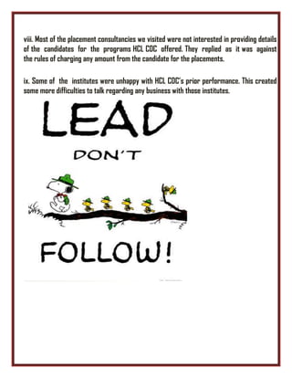 viii. Most of the placement consultancies we visited were not interested in providing details
of the candidates for the programs HCL CDC offered. They replied as it was against
the rules of charging any amount from the candidate for the placements.
ix. Some of the institutes were unhappy with HCL CDC’s prior performance. This created
some more difficulties to talk regarding any business with those institutes.
 
