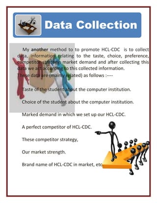 My another method to to promote HCL-CDC is to collect
data, information relating to the taste, choice, preference,
competitor strategy, market demand and after collecting this
data we act according to this collected information.
These data are (mainly related) as follows :----
Taste of the student about the computer institution.
Choice of the student about the computer institution.
Marked demand in which we set up our HCL-CDC.
A perfect competitor of HCL-CDC.
These competitor strategy,
Our market strength.
Brand name of HCL-CDC in market, etc.
Data Collection
 