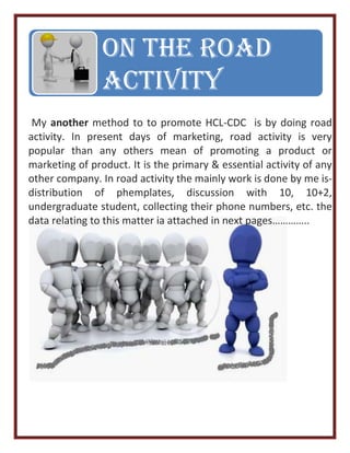 My another method to to promote HCL-CDC is by doing road
activity. In present days of marketing, road activity is very
popular than any others mean of promoting a product or
marketing of product. It is the primary & essential activity of any
other company. In road activity the mainly work is done by me is-
distribution of phemplates, discussion with 10, 10+2,
undergraduate student, collecting their phone numbers, etc. the
data relating to this matter ia attached in next pages…………..
On The Road
Activity
 