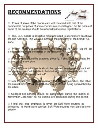 Recommendations
competitors but prices of some courses are priced higher. So the prices of
some of the courses should be reduced to increase registrations.
to spend more on Above
the line Activities. This will also increase the popularity of the brand HCL
CDC.
a negative impact in the minds of the customer.
execution of a new plan.
not cost much but will be able to build a long term relationship with the
candidate and also promote itself.
team must have the information of one organization being approached by
the other.
November-December as no exams are conducted during this period.
-Ware courses as
compared to Hard-Ware courses. Soft-Ware courses must also be given
priority.
 