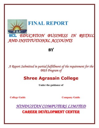 FINAL REPORT
HCL EDUCATION BUSINESS IN RETAIL
AND INSTITUTIONAL ACCOUNTS
BY
A Report Submitted in partial fulfillment of the requirement for the
BBA Program of
Shree Agrasain College
Under the guidance of
College Guide Company Guide
HINDUSTAN COMPUTERS LIMITED
CAREER DEVELOPMENT CENTER
 