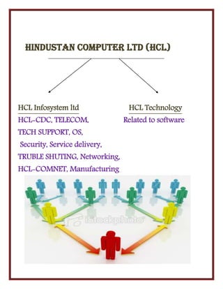Hindustan computer ltd (HCL)
HCL Infosystem ltd HCL Technology
HCL-CDC, TELECOM, Related to software
TECH SUPPORT, OS,
Security, Service delivery,
TRUBLE SHUTING, Networking,
HCL-COMNET, Manufacturing
 