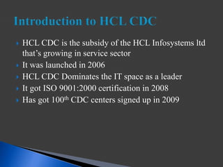  HCL CDC is the subsidy of the HCL Infosystems ltd
that’s growing in service sector
 It was launched in 2006
 HCL CDC Dominates the IT space as a leader
 It got ISO 9001:2000 certification in 2008
 Has got 100th CDC centers signed up in 2009
 