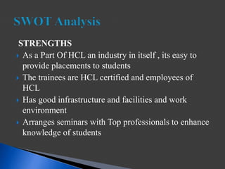 STRENGTHS
 As a Part Of HCL an industry in itself , its easy to
provide placements to students
 The trainees are HCL certified and employees of
HCL
 Has good infrastructure and facilities and work
environment
 Arranges seminars with Top professionals to enhance
knowledge of students
 