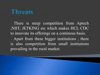  There is steep competition from Aptech
,NIIT, JETKING etc which makes HCL CDC
to innovate its offerings on a continous basis.
 Apart from these bigger institutions , there
is also competition from small institutions
prevailing in the rural market.
 