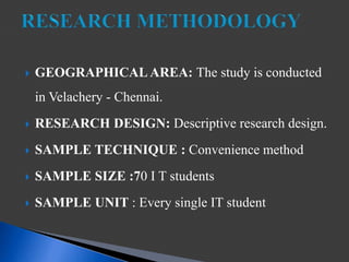  GEOGRAPHICAL AREA: The study is conducted
in Velachery - Chennai.
 RESEARCH DESIGN: Descriptive research design.
 SAMPLE TECHNIQUE : Convenience method
 SAMPLE SIZE :70 I T students
 SAMPLE UNIT : Every single IT student
 