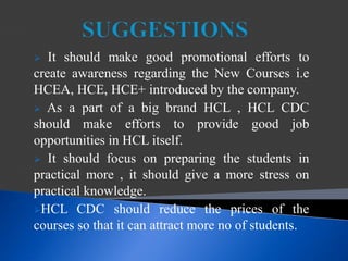  It should make good promotional efforts to
create awareness regarding the New Courses i.e
HCEA, HCE, HCE+ introduced by the company.
 As a part of a big brand HCL , HCL CDC
should make efforts to provide good job
opportunities in HCL itself.
 It should focus on preparing the students in
practical more , it should give a more stress on
practical knowledge.
HCL CDC should reduce the prices of the
courses so that it can attract more no of students.
 