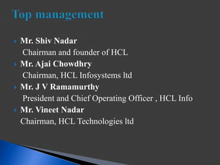  Mr. Shiv Nadar
Chairman and founder of HCL
 Mr. Ajai Chowdhry
Chairman, HCL Infosystems ltd
 Mr. J V Ramamurthy
President and Chief Operating Officer , HCL Info
 Mr. Vineet Nadar
Chairman, HCL Technologies ltd
 