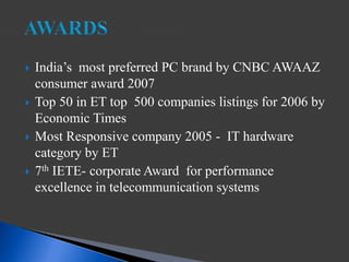  India’s most preferred PC brand by CNBC AWAAZ
consumer award 2007
 Top 50 in ET top 500 companies listings for 2006 by
Economic Times
 Most Responsive company 2005 - IT hardware
category by ET
 7th IETE- corporate Award for performance
excellence in telecommunication systems
 