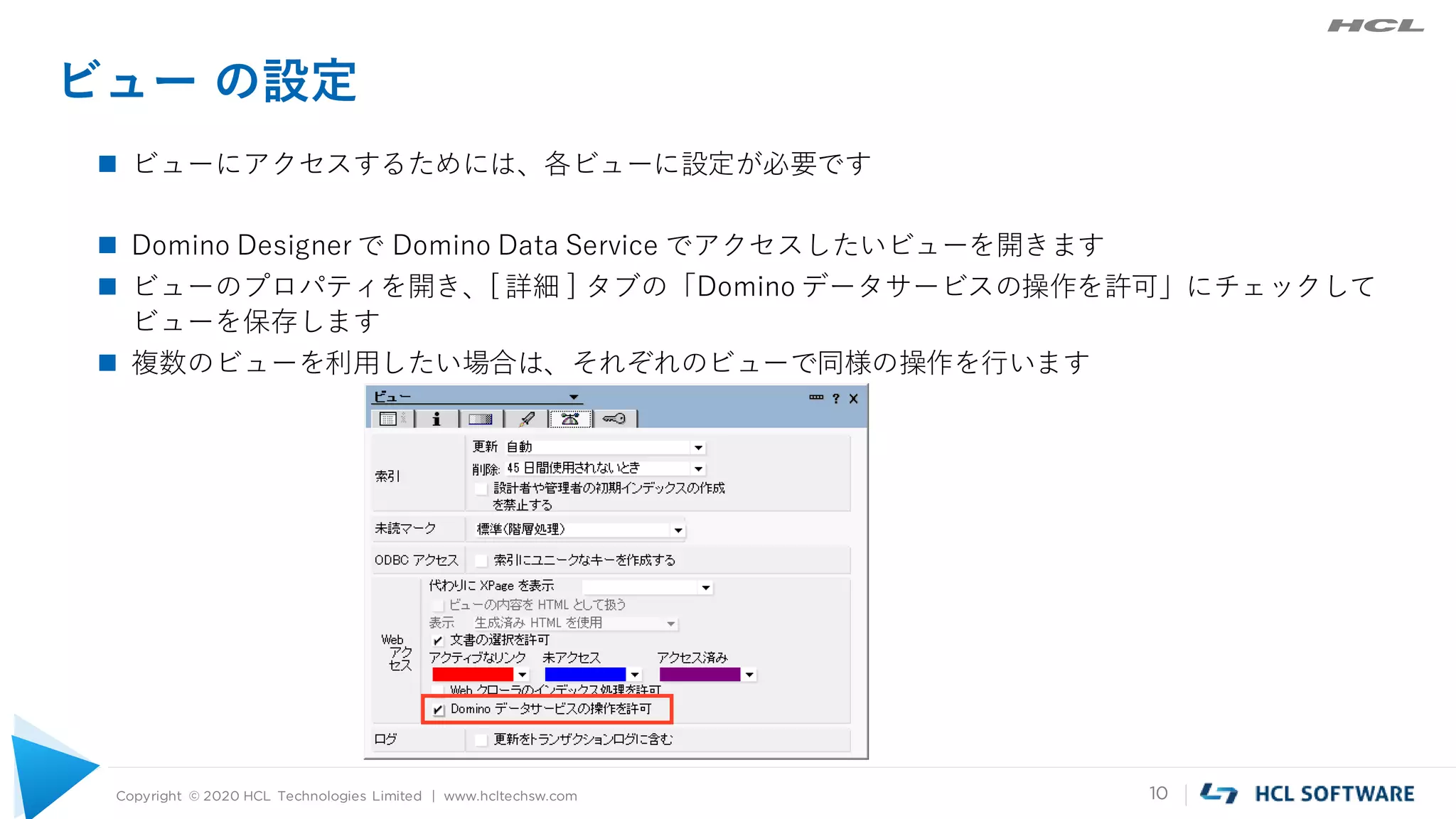 Copyright © 2020 HCL Technologies Limited | www.hcltechsw.com 10
ビュー の設定
 ビューにアクセスするためには、各ビューに設定が必要です
 Domino Designer で Domino Data Service でアクセスしたいビューを開きます
 ビューのプロパティを開き、[ 詳細 ] タブの「Domino データサービスの操作を許可」にチェックして
ビューを保存します
 複数のビューを利用したい場合は、それぞれのビューで同様の操作を行います
 