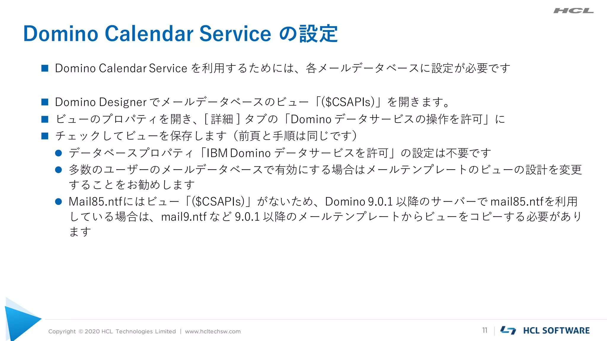 Copyright © 2020 HCL Technologies Limited | www.hcltechsw.com 11
Domino Calendar Service の設定
 Domino Calendar Service を利用するためには、各メールデータベースに設定が必要です
 Domino Designer でメールデータベースのビュー「($CSAPIs)」を開きます。
 ビューのプロパティを開き、[ 詳細 ] タブの「Domino データサービスの操作を許可」に
 チェックしてビューを保存します（前頁と手順は同じです）
 データベースプロパティ「IBMDomino データサービスを許可」の設定は不要です
 多数のユーザーのメールデータベースで有効にする場合はメールテンプレートのビューの設計を変更
することをお勧めします
 Mail85.ntfにはビュー「($CSAPIs)」がないため、Domino 9.0.1 以降のサーバーで mail85.ntfを利用
している場合は、mail9.ntf など 9.0.1 以降のメールテンプレートからビューをコピーする必要があり
ます
 