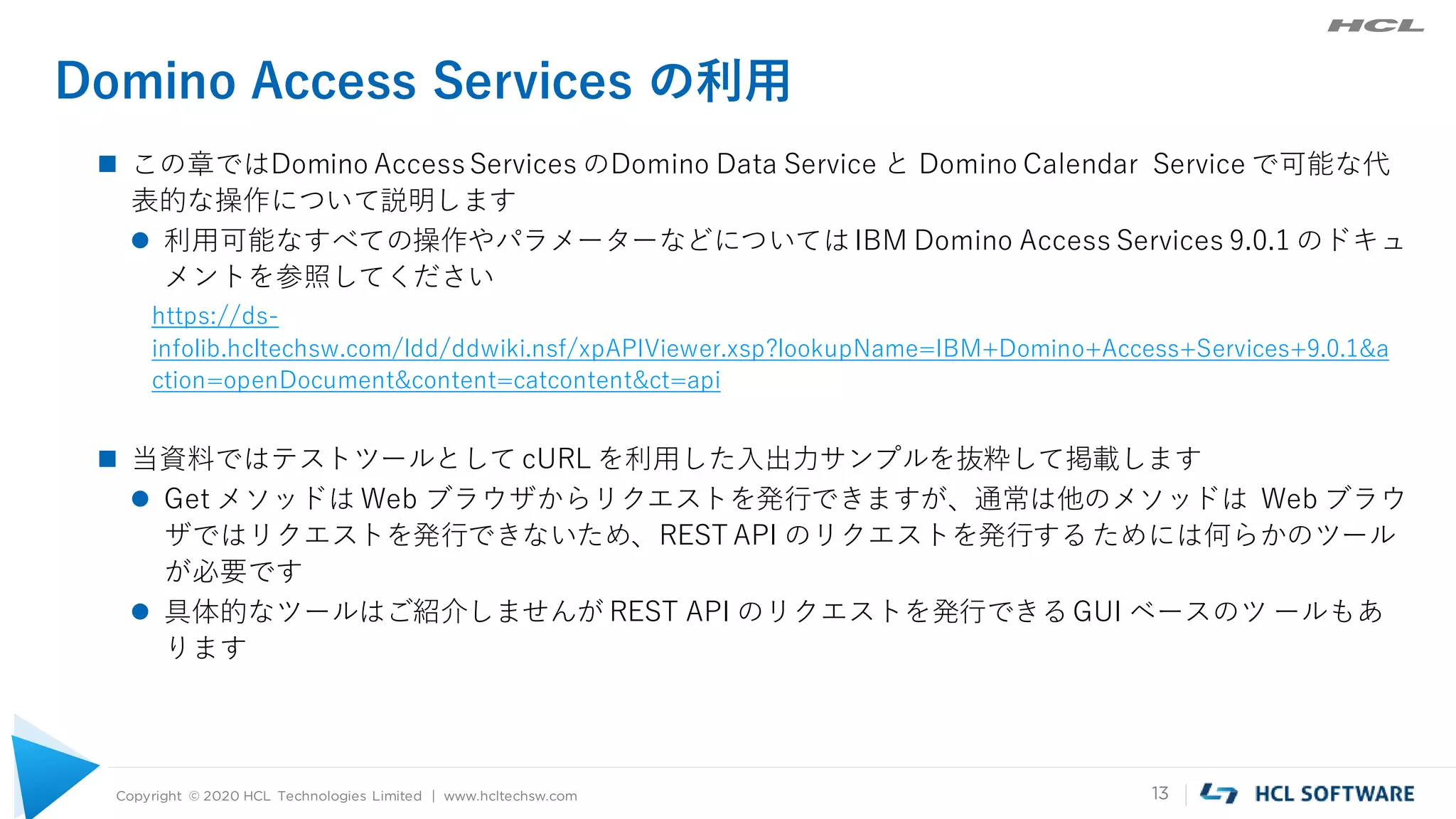 Copyright © 2020 HCL Technologies Limited | www.hcltechsw.com 13
Domino Access Services の利用
 この章ではDomino AccessServices のDomino Data Service と Domino Calendar Service で可能な代
表的な操作について説明します
 利用可能なすべての操作やパラメーターなどについてはIBM Domino Access Services 9.0.1 のドキュ
メントを参照してください
https://ds-
infolib.hcltechsw.com/ldd/ddwiki.nsf/xpAPIViewer.xsp?lookupName=IBM+Domino+Access+Services+9.0.1&a
ction=openDocument&content=catcontent&ct=api
 当資料ではテストツールとして cURL を利用した入出力サンプルを抜粋して掲載します
 Get メソッドは Web ブラウザからリクエストを発行できますが、通常は他のメソッドは Web ブラウ
ザではリクエストを発行できないため、REST API のリクエストを発行するためには何らかのツール
が必要です
 具体的なツールはご紹介しませんが REST API のリクエストを発行できるGUI ベースのツ ールもあ
ります
 