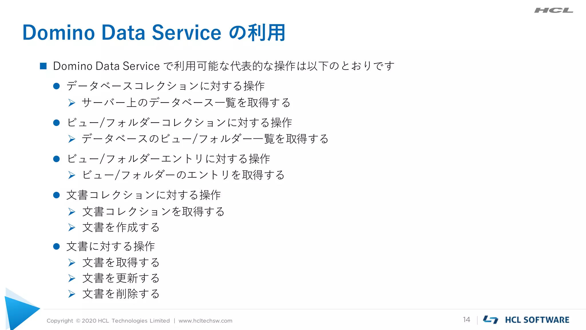 Copyright © 2020 HCL Technologies Limited | www.hcltechsw.com 14
Domino Data Service の利用
 Domino Data Service で利用可能な代表的な操作は以下のとおりです
 データベースコレクションに対する操作
 サーバー上のデータベース一覧を取得する
 ビュー/フォルダーコレクションに対する操作
 データベースのビュー/フォルダー一覧を取得する
 ビュー/フォルダーエントリに対する操作
 ビュー/フォルダーのエントリを取得する
 文書コレクションに対する操作
 文書コレクションを取得する
 文書を作成する
 文書に対する操作
 文書を取得する
 文書を更新する
 文書を削除する
 