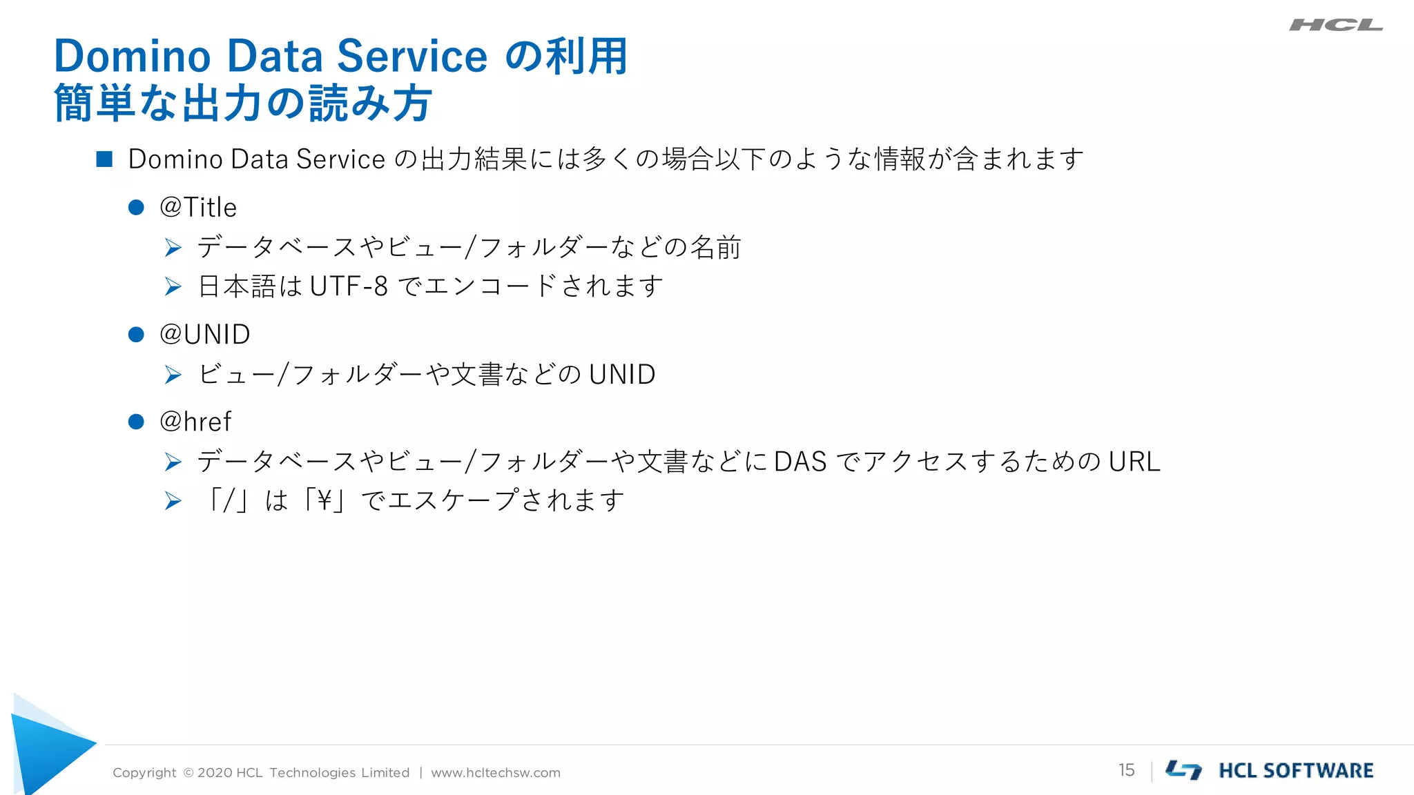Copyright © 2020 HCL Technologies Limited | www.hcltechsw.com 15
Domino Data Service の利用
簡単な出力の読み方
 Domino Data Service の出力結果には多くの場合以下のような情報が含まれます
 @Title
 データベースやビュー/フォルダーなどの名前
 日本語は UTF-8 でエンコードされます
 @UNID
 ビュー/フォルダーや文書などの UNID
 @href
 データベースやビュー/フォルダーや文書などにDAS でアクセスするための URL
 「/」は「¥」でエスケープされます
 