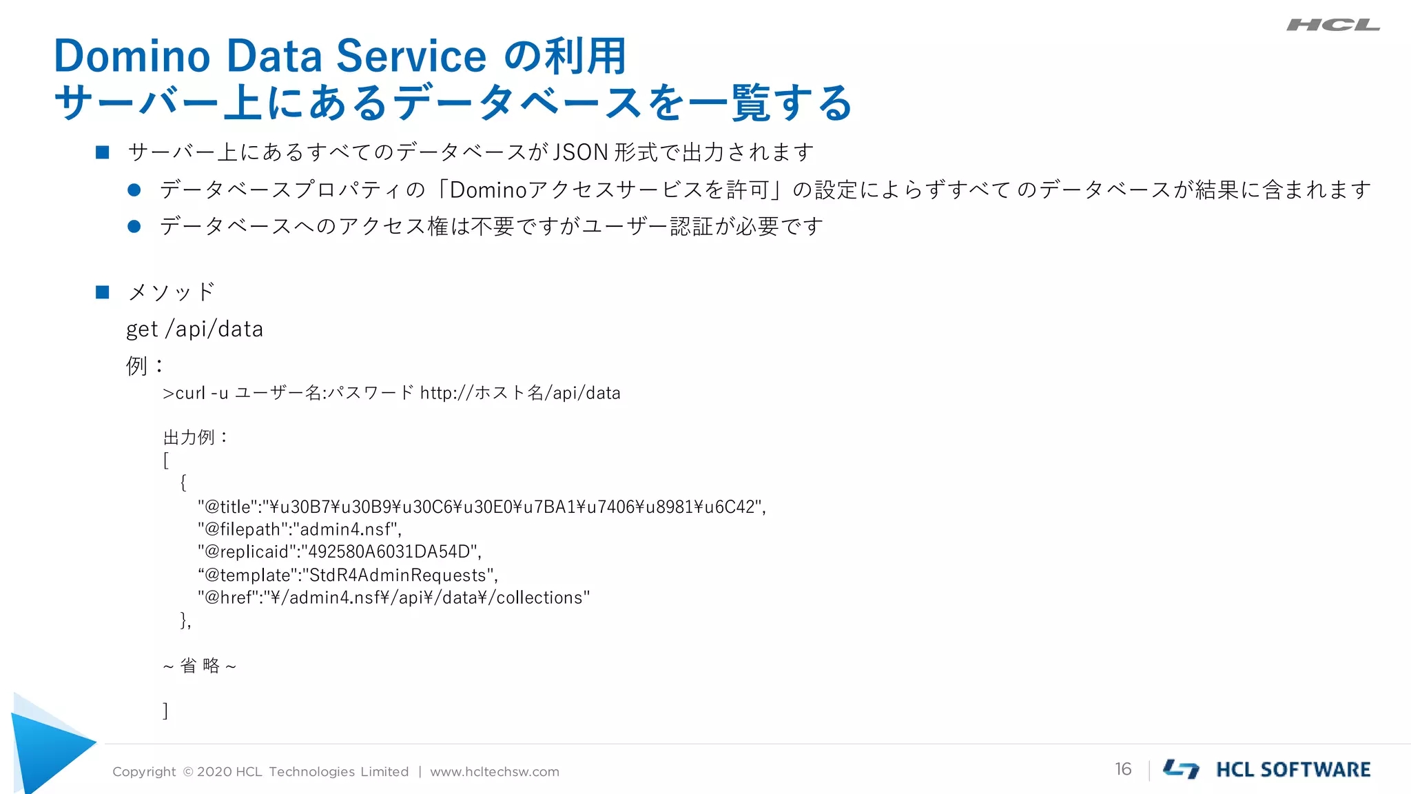 Copyright © 2020 HCL Technologies Limited | www.hcltechsw.com 16
Domino Data Service の利用
サーバー上にあるデータベースを一覧する
 サーバー上にあるすべてのデータベースが JSON 形式で出力されます
 データベースプロパティの「Dominoアクセスサービスを許可」の設定によらずすべて のデータベースが結果に含まれます
 データベースへのアクセス権は不要ですがユーザー認証が必要です
 メソッド
get /api/data
例：
>curl -u ユーザー名:パスワード http://ホスト名/api/data
出力例：
[
{
"@title":"¥u30B7¥u30B9¥u30C6¥u30E0¥u7BA1¥u7406¥u8981¥u6C42",
"@filepath":"admin4.nsf",
"@replicaid":"492580A6031DA54D",
“@template":"StdR4AdminRequests",
"@href":"¥/admin4.nsf¥/api¥/data¥/collections"
},
~ 省 略 ~
]
 